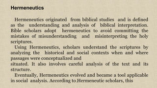 6
Hermeneutics
Hermeneutics originated from biblical studies and is defined
as the understanding and analysis of biblical interpretation.
Bible scholars adopt hermeneutics to avoid committing the
mistakes of misunderstanding and misinterpreting the holy
scriptures.
Using Hermeneutics, scholars understand the scriptures by
analyzing the historical and social contexts when and where
passages were conceptualized and
situated. It also involves careful analysis of the text and its
structure.
Eventually, Hermeneutics evolved and became a tool applicable
in social analysis. According to Hermeneutic scholars, this
 