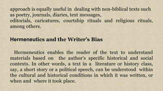 approach is equally useful in dealing with non-biblical texts such
as poetry, journals, diaries, text messages,
editorials, caricatures, courtship rituals and religious rituals,
among others.
Hermeneutics and the Writer’s Bias
Hermeneutics enables the reader of the text to understand
materials based on the author’s specific historical and social
contexts. In other words, a text in a literature or history class,
say, a short story or a political speech, can be understood within
the cultural and historical conditions in which it was written, or
when and where it took place.
 