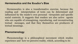 7
Hermeneutics and the Reader’s Bias
Hermeneutics is also a transformative exercise, because the
reading and interpretation of texts can be determined and
influenced by the reader’s own personal viewpoints and specific
social contexts. It suggests that readers are also active agents
who are capable of reimagining, reproducing, and reconstructing
textual messages, and that they themselves are producers of
textual meanings.
Phenomenology
Phenomenology is a philosophical movement which studies
experience and how we perceive reality, which, according to its
 