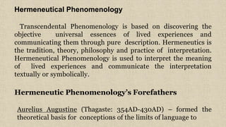 7
Hermeneutical Phenomenology
Transcendental Phenomenology is based on discovering the
objective universal essences of lived experiences and
communicating them through pure description. Hermeneutics is
the tradition, theory, philosophy and practice of interpretation.
Hermeneutical Phenomenology is used to interpret the meaning
of lived experiences and communicate the interpretation
textually or symbolically.
Hermeneutic Phenomenology’s Forefathers
Aurelius Augustine (Thagaste: 354AD-430AD) – formed the
theoretical basis for conceptions of the limits of language to
 