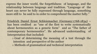7
express the inner world, the forgetfulness of language, and the
relationship between language and tradition. “Language of the
heart can never be fully expressed through language, something
more still to be said to in order to comprehend the matter fully.”
Friedrich Daniel Ernst Schleiemacher (Germany:1768-1834) –
has been credited as “one of the first to write systematically
about hermeneutics as a generic form” and as “The father of
contemporary hermeneutics”. He advanced understanding of
Interpretation that included:
o Goal of determining the meaning of a test through the
intention and perspective of the author
o Methods of grammatical and technical interpretation
 