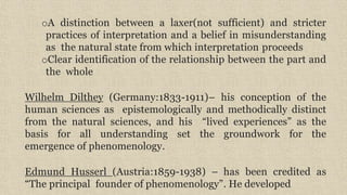 oA distinction between a laxer(not sufficient) and stricter
practices of interpretation and a belief in misunderstanding
as the natural state from which interpretation proceeds
oClear identification of the relationship between the part and
the whole
Wilhelm Dilthey (Germany:1833-1911)– his conception of the
human sciences as epistemologically and methodically distinct
from the natural sciences, and his “lived experiences” as the
basis for all understanding set the groundwork for the
emergence of phenomenology.
Edmund Husserl (Austria:1859-1938) – has been credited as
“The principal founder of phenomenology”. He developed
 