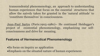 transcendental phenomenology, an approach to understanding
human experiences that focus on the essential structures that
allow the naively taken for granted in the ‘natural attitude’ to
‘constitute themselves’ in consciousness.
Jean-Paul Sartre (Paris:1905-1980)– He continued Heidegger’s
project of existential phenomenology, emphasizing our self-
consciousness and drive for meaning.
Features of Hermeneutical Phenomenology
Its focus on inquiry as application
Emphasis on the situated nature of human experiences
 