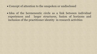 Concept of attention to the unspoken or undisclosed
 Idea of the hermeneutic circle as a link between individual
experiences and larger structures, fusion of horizons and
inclusion of the practitioner identity in research activities
 