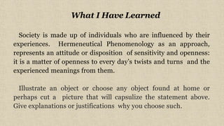 What I Have Learned
Society is made up of individuals who are influenced by their
experiences. Hermeneutical Phenomenology as an approach,
represents an attitude or disposition of sensitivity and openness:
it is a matter of openness to every day’s twists and turns and the
experienced meanings from them.
Illustrate an object or choose any object found at home or
perhaps cut a picture that will capsulize the statement above.
Give explanations or justifications why you choose such.
 