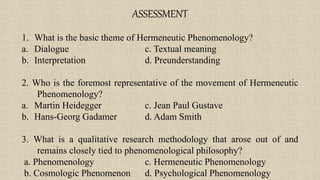 ASSESSMENT
1. What is the basic theme of Hermeneutic Phenomenology?
a. Dialogue c. Textual meaning
b. Interpretation d. Preunderstanding
2. Who is the foremost representative of the movement of Hermeneutic
Phenomenology?
a. Martin Heidegger c. Jean Paul Gustave
b. Hans-Georg Gadamer d. Adam Smith
3. What is a qualitative research methodology that arose out of and
remains closely tied to phenomenological philosophy?
a. Phenomenology c. Hermeneutic Phenomenology
b. Cosmologic Phenomenon d. Psychological Phenomenology
 