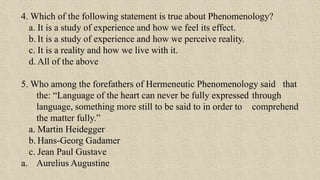 4. Which of the following statement is true about Phenomenology?
a. It is a study of experience and how we feel its effect.
b. It is a study of experience and how we perceive reality.
c. It is a reality and how we live with it.
d. All of the above
5. Who among the forefathers of Hermeneutic Phenomenology said that
the: “Language of the heart can never be fully expressed through
language, something more still to be said to in order to comprehend
the matter fully.”
a. Martin Heidegger
b. Hans-Georg Gadamer
c. Jean Paul Gustave
a. Aurelius Augustine
 