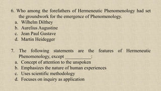 6. Who among the forefathers of Hermeneutic Phenomenology had set
the groundwork for the emergence of Phenomenology.
a. Wilhelm Dilthey
b. Aurelius Augustine
c. Jean Paul Gustave
d. Martin Heidegger
7. The following statements are the features of Hermeneutic
Phenomenology, except ___________:
a. Concept of attention to the unspoken
b. Emphasizes the nature of human experiences
c. Uses scientific methodology
d. Focuses on inquiry as application
 