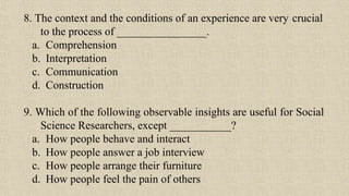 8. The context and the conditions of an experience are very crucial
to the process of ________________.
a. Comprehension
b. Interpretation
c. Communication
d. Construction
9. Which of the following observable insights are useful for Social
Science Researchers, except ___________?
a. How people behave and interact
b. How people answer a job interview
c. How people arrange their furniture
d. How people feel the pain of others
 