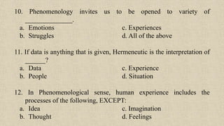 10. Phenomenology invites us to be opened to variety of
______________.
a. Emotions c. Experiences
b. Struggles d. All of the above
11. If data is anything that is given, Hermeneutic is the interpretation of
______?
a. Data c. Experience
b. People d. Situation
12. In Phenomenological sense, human experience includes the
processes of the following, EXCEPT:
a. Idea c. Imagination
b. Thought d. Feelings
 