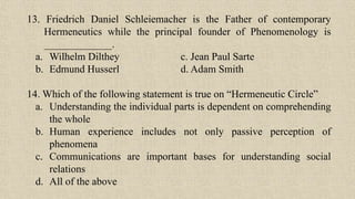 13. Friedrich Daniel Schleiemacher is the Father of contemporary
Hermeneutics while the principal founder of Phenomenology is
_____________.
a. Wilhelm Dilthey c. Jean Paul Sarte
b. Edmund Husserl d. Adam Smith
14. Which of the following statement is true on “Hermeneutic Circle”
a. Understanding the individual parts is dependent on comprehending
the whole
b. Human experience includes not only passive perception of
phenomena
c. Communications are important bases for understanding social
relations
d. All of the above
 