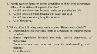 1. People react to things or events depending on their lived experiences.
Which of the statement supports this idea?
a. A child hates ice cream because he/she got punished on this.
b. A child loves ice cream because it is sweet and cold.
c. A child loves to eat anything that is sweet.
d. All of the above.
2. Which of the following statement is true on “Hermeneutic Circle”?
a. Understanding the individual parts is dependent on comprehending
the whole.
b. Human experience includes not only passive perception of
phenomena.
c. Communications are important bases for understanding social
relations.
d. All of the above
 