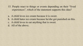 15. People react to things or events depending on their “lived
experiences”, which of the statement supports this idea?
a. A child loves ice cream because it is sweet.
b. A child hates ice cream because he/she got punished on this.
c. A child loves to eat anything that is sweet.
d. All of the above.
 