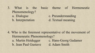 3. What is the basic theme of Hermeneutic
Phenomenology?
a. Dialogue c. Preunderstanding
b. Interpretation d. Textual meaning
4. Who is the foremost representative of the movement of
Hermeneutic Phenomenology?
a. Martin Heidegger c. Hans-Georg Gadamer
b. Jean Paul Gustave d. Adam Smith
 
