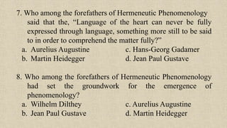 7. Who among the forefathers of Hermeneutic Phenomenology
said that the, “Language of the heart can never be fully
expressed through language, something more still to be said
to in order to comprehend the matter fully?”
a. Aurelius Augustine c. Hans-Georg Gadamer
b. Martin Heidegger d. Jean Paul Gustave
8. Who among the forefathers of Hermeneutic Phenomenology
had set the groundwork for the emergence of
phenomenology?
a. Wilhelm Dilthey c. Aurelius Augustine
b. Jean Paul Gustave d. Martin Heidegger
 
