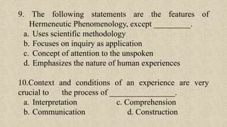 9. The following statements are the features of
Hermeneutic Phenomenology, except _________.
a. Uses scientific methodology
b. Focuses on inquiry as application
c. Concept of attention to the unspoken
d. Emphasizes the nature of human experiences
10.Context and conditions of an experience are very
crucial to the process of ________________.
a. Interpretation c. Comprehension
b. Communication d. Construction
 