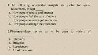 11.The following observable insights are useful for social
researchers, except _____.
a. How people behave and interact
b. How people feel the pain of others
c. How people answer a job interview
d. How people arrange their furniture
12.Phenomenology invites us to be open to variety of
______________
a. Emotions
b. Struggles
c. Experiences
d. All of the above
 