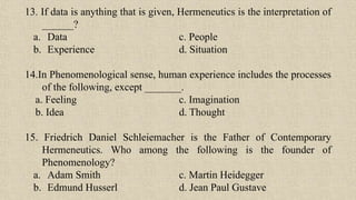 13. If data is anything that is given, Hermeneutics is the interpretation of
______?
a. Data c. People
b. Experience d. Situation
14.In Phenomenological sense, human experience includes the processes
of the following, except _______.
a. Feeling c. Imagination
b. Idea d. Thought
15. Friedrich Daniel Schleiemacher is the Father of Contemporary
Hermeneutics. Who among the following is the founder of
Phenomenology?
a. Adam Smith c. Martin Heidegger
b. Edmund Husserl d. Jean Paul Gustave
 