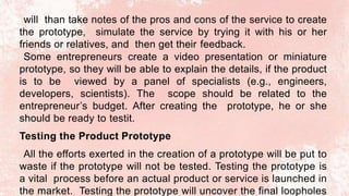 will than take notes of the pros and cons of the service to create
the prototype, simulate the service by trying it with his or her
friends or relatives, and then get their feedback.
Some entrepreneurs create a video presentation or miniature
prototype, so they will be able to explain the details, if the product
is to be viewed by a panel of specialists (e.g., engineers,
developers, scientists). The scope should be related to the
entrepreneur’s budget. After creating the prototype, he or she
should be ready to testit.
Testing the Product Prototype
All the efforts exerted in the creation of a prototype will be put to
waste if the prototype will not be tested. Testing the prototype is
a vital process before an actual product or service is launched in
the market. Testing the prototype will uncover the final loopholes
 