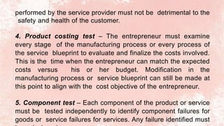 performed by the service provider must not be detrimental to the
safety and health of the customer.
4. Product costing test – The entrepreneur must examine
every stage of the manufacturing process or every process of
the service blueprint to evaluate and finalize the costs involved.
This is the time when the entrepreneur can match the expected
costs versus his or her budget. Modification in the
manufacturing process or service blueprint can still be made at
this point to align with the cost objective of the entrepreneur.
5. Component test – Each component of the product or service
must be tested independently to identify component failures for
goods or service failures for services. Any failure identified must
 
