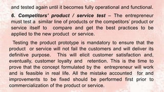 and tested again until it becomes fully operational and functional.
6. Competitors’ product / service test – The entrepreneur
must test a similar line of products or the competitors’ product or
service itself to compare and get the best practices to be
applied to the new product or service.
Testing the product prototype is mandatory to ensure that the
product or service will not fail the customers and will deliver its
definitive purpose. This will elicit customer satisfaction and,
eventually, customer loyalty and retention. This is the time to
prove that the concept formulated by the entrepreneur will work
and is feasible in real life. All the mistake accounted for and
improvements to be fixed should be performed first prior to
commercialization of the product or service.
 