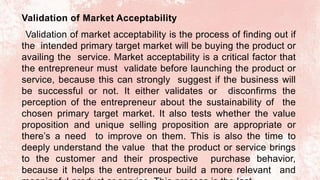 Validation of Market Acceptability
Validation of market acceptability is the process of finding out if
the intended primary target market will be buying the product or
availing the service. Market acceptability is a critical factor that
the entrepreneur must validate before launching the product or
service, because this can strongly suggest if the business will
be successful or not. It either validates or disconfirms the
perception of the entrepreneur about the sustainability of the
chosen primary target market. It also tests whether the value
proposition and unique selling proposition are appropriate or
there’s a need to improve on them. This is also the time to
deeply understand the value that the product or service brings
to the customer and their prospective purchase behavior,
because it helps the entrepreneur build a more relevant and
 