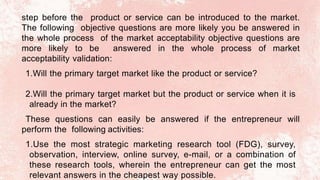 step before the product or service can be introduced to the market.
The following objective questions are more likely you be answered in
the whole process of the market acceptability objective questions are
more likely to be answered in the whole process of market
acceptability validation:
1.Will the primary target market like the product or service?
2.Will the primary target market but the product or service when it is
already in the market?
These questions can easily be answered if the entrepreneur will
perform the following activities:
1.Use the most strategic marketing research tool (FDG), survey,
observation, interview, online survey, e-mail, or a combination of
these research tools, wherein the entrepreneur can get the most
relevant answers in the cheapest way possible.
 