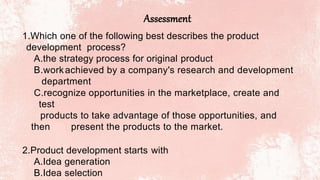 Assessment
1.Which one of the following best describes the product
development process?
A.the strategy process for original product
B.workachieved by a company's research and development
department
C.recognize opportunities in the marketplace, create and
test
products to take advantage of those opportunities, and
then present the products to the market.
2.Product development starts with
A.Idea generation
B.Idea selection
 