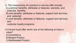 3. The components of a product or service offer include:
A.customer benefits, attributes or features, warranty, and
potential benefits.
B.core benefits, attributes or features, support and services,
and potential
C.core benefits, attributes or features, support and services,
and
customer loyalty programs.
4.A brand must offer which one of the following to have a
value?
A.Consistency
B.Modest Product
C.Multifaceted Product
 
