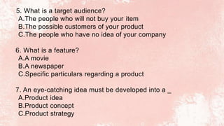 5. What is a target audience?
A.The people who will not buy your item
B.The possible customers of your product
C.The people who have no idea of your company
6. What is a feature?
A.A movie
B.A newspaper
C.Specific particulars regarding a product
7. An eye-catching idea must be developed into a _
A.Product idea
B.Product concept
C.Product strategy
 
