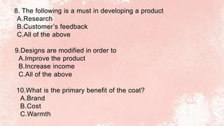 8. The following is a must in developing a product
A.Research
B.Customer’s feedback
C.All of the above
9.Designs are modified in order to
A.Improve the product
B.Increase income
C.All of the above
10.What is the primary benefit of the coat?
A.Brand
B.Cost
C.Warmth
 