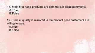 14. Most first-hand products are commercial disappointments.
A.True
B.False
15. Product quality is mirrored in the product price customers are
willing to pay:
A.True
B.False
 
