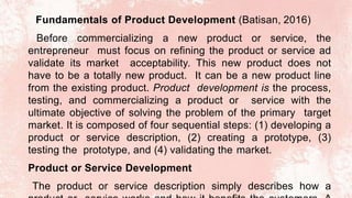 Fundamentals of Product Development (Batisan, 2016)
Before commercializing a new product or service, the
entrepreneur must focus on refining the product or service ad
validate its market acceptability. This new product does not
have to be a totally new product. It can be a new product line
from the existing product. Product development is the process,
testing, and commercializing a product or service with the
ultimate objective of solving the problem of the primary target
market. It is composed of four sequential steps: (1) developing a
product or service description, (2) creating a prototype, (3)
testing the prototype, and (4) validating the market.
Product or Service Development
The product or service description simply describes how a
 