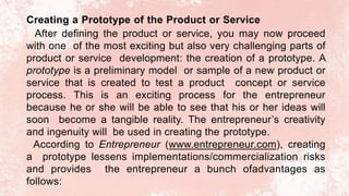 Creating a Prototype of the Product or Service
After defining the product or service, you may now proceed
with one of the most exciting but also very challenging parts of
product or service development: the creation of a prototype. A
prototype is a preliminary model or sample of a new product or
service that is created to test a product concept or service
process. This is an exciting process for the entrepreneur
because he or she will be able to see that his or her ideas will
soon become a tangible reality. The entrepreneur’s creativity
and ingenuity will be used in creating the prototype.
According to Entrepreneur (www.entrepreneur.com), creating
a prototype lessens implementations/commercialization risks
and provides the entrepreneur a bunch ofadvantages as
follows:
 