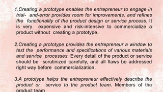 1.Creating a prototype enables the entrepreneur to engage in
trial- and-error provides room for improvements, and refines
the functionality of the product design or service process. It
is very expensive and risk-intensive to commercialize a
product without creating a prototype.
2.Creating a prototype provides the entrepreneur a window to
test the performance and specifications of various materials
and service processes. Every detail of the product or service
should be scrutinized carefully, and all flaws be addressed
right way before commercialization.
3.A prototype helps the entrepreneur effectively describe the
product or service to the product team. Members of the
 
