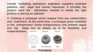 include marketing, operations, engineers, suppliers, business
partners, and legal and human resources. It provides the
product team the information needed to create the right
product or service as planned
4. Creating a prototype elicits respect from key stakeholders
and customers. At the same time, a prototype gives credibility
to the entrepreneur. Some entrepreneurs only present vague
and big ideas but no details as to its feasibility and
implementation.
Prototyping
 
