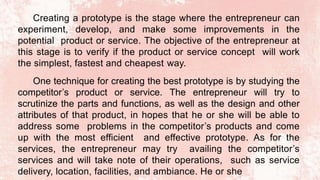 Creating a prototype is the stage where the entrepreneur can
experiment, develop, and make some improvements in the
potential product or service. The objective of the entrepreneur at
this stage is to verify if the product or service concept will work
the simplest, fastest and cheapest way.
One technique for creating the best prototype is by studying the
competitor’s product or service. The entrepreneur will try to
scrutinize the parts and functions, as well as the design and other
attributes of that product, in hopes that he or she will be able to
address some problems in the competitor’s products and come
up with the most efficient and effective prototype. As for the
services, the entrepreneur may try availing the competitor’s
services and will take note of their operations, such as service
delivery, location, facilities, and ambiance. He or she
 