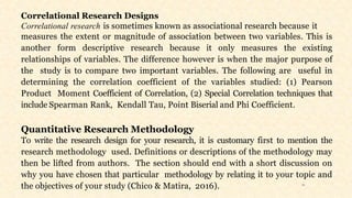 11
Correlational Research Designs
Correlational research is sometimes known as associational research because it
measures the extent or magnitude of association between two variables. This is
another form descriptive research because it only measures the existing
relationships of variables. The difference however is when the major purpose of
the study is to compare two important variables. The following are useful in
determining the correlation coefficient of the variables studied: (1) Pearson
Product Moment Coefficient of Correlation, (2) Special Correlation techniques that
include Spearman Rank, Kendall Tau, Point Biserial and Phi Coefficient.
Quantitative Research Methodology
To write the research design for your research, it is customary first to mention the
research methodology used. Definitions or descriptions of the methodology may
then be lifted from authors. The section should end with a short discussion on
why you have chosen that particular methodology by relating it to your topic and
the objectives of your study (Chico & Matira, 2016).
 
