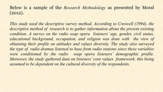 Below is a sample of the Research Methodology as presented by Moral
(2012).
This study used the descriptive survey method. According to Creswell (1994), the
descriptive method of research is to gather information about the present existing
condition. A survey on the radio soap opera listeners’ age, gender, civil status,
educational background, occupation, and religion was done with the view of
obtaining their profile on attitudes and values diversity. The study also surveyed
the type of radio dramas listened to base from radio stations since these variables
were conditioned by the radio soap opera listeners’ demographic profile.
Moreover, the study gathered data on listeners’ core values framework, this being
assumed to be dependent on the cultural diversity of the respondents.
 