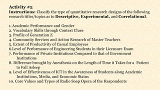 Activity #2
Instructions: Classify the type of quantitative research designs of the following
research titles/topics as to Descriptive, Experimental, and Correlational.
1. Academic Performance and Gender
2. Vocabulary Skills through Context Clues
3. Profile of Generation Z
4. Community Services and Action Research of Master Teachers
5. Extent of Productivity of Casual Employees
6.Level of Performance of Engineering Students in their Licensure Exam
7. Performance of Private Institutions Compared to that of Government
Institutions
8. Difference brought by Anesthesia on the Length of Time it Takes for a Patient
to Fall Asleep
9. Level of Effectiveness of ICT in the Awareness of Students along Academic
Institutions, Media, and Economic Status
10. Core Values and Types of Radio Soap Opera of the Respondents
 