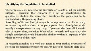 15
Identifying the Population to be studied
The term population refers to the aggregate or totality of all the objects,
subjects, members that conform to a set of specifications. In
quantitative studies, the researcher identifies the population to be
studied during the planning phase.
According to Vizcarra (2003), sample is the representative of your study
to answer questionnaires or as participants. In a descriptive study,
usually the respondents are very large. If you consider them all, it entails
a lot of money, time, and effort. When taken honestly and accurately, the
sample could provide valid information similar to what is expected of the
whole universe of the study.
In research, sampling is a word that refers to your method or process of
selecting respondents or people to answer questions meant to yield data
 