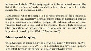 16
for a research study. While sampling frame is the term used to mean the
list of the members of such population from where you will get the
sample (Paris in Baraceros, 2016).
Furthermore, when the sample is not representative of the population,
selection bias is a possibility. A typical source of bias in population studies
is age or socioeconomic status: people with extreme values for these
variables tend not to take part in the studies. Thus, a high compliance
(the proportion of people contacted who end up as subjects) is
important in avoiding bias (Chico & Matira, 2016).
Advantages of Sampling
The advantages of sampling are as follows (Calmorin & Calmorin, 2007):
1.It saves time, money, and effort. The researcher can save time, money,
and effort because the number of subjects involved is small.
 