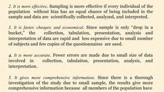 2. It is more effective. Sampling is more effective if every individual of the
population without bias has an equal chance of being included in the
sample and data are scientifically collected, analyzed, and interpreted.
3. It is faster, cheaper, and economical. Since sample is only “drop in a
bucket,” the collection, tabulation, presentation, analysis and
interpretation of data are rapid and less expensive due to small number
of subjects and few copies of the questionnaires are used.
4. It is more accurate. Fewer errors are made due to small size of data
involved in collection, tabulation, presentation, analysis, and
interpretation.
5. It gives more comprehensive information. Since there is a thorough
investigation of the study due to small sample, the results give more
comprehensive information because all members of the population have
 