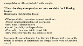 an equal chance of being included in the sample.
When choosing a sample size, we must consider the following
issues:
(Engineering Statistics Handbook)
What population parameters we want to estimate
Cost of sampling (importance of information)
How much is already known
Spread (variability) of the population
Practicality: how hard is it to collect data
How precise we want the final estimates to be
Moreover, the use of formulas (i.e., Slovin’s & Calmorin’s) is one of the
factors to consider in determining the sample size (Sevilla in Calmorin,
2003 ).
 