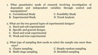 1. What quantitative mode of research involving investigation of
dependent and independent variables through control and
manipulation?
A. Correlational Study C. Feasibility Study
B. Experimental Study D. Trend Analysis
2. What are the two general types of experimental designs?
A. Hard and soft experimental
B. Specific and general designs
C. Hard and weak experimental
D. Weak and true experimental
3. What type of sampling that needs to select the sample size more than
once?
A. Cluster sampling C. Simple random sampling
B. Multi-stage sampling D. Stratified sampling
 