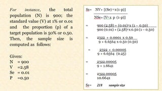 For instance, the total
population (N) is 900; the
standard value (V) at 1% or 0.01
and the proportion (p) of a
target population is 50% or 0.50.
Then, the sample size is
computed as follows:
Given:
N = 900
V =2.58
Se = 0.01
P =0.50
 
