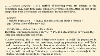 25
c. Systematic sampling. It is a method of selecting every nth element of the
population (e.g. every fifth, eight, ninth, or eleventh element). After the size of the
sample has been determined, the selection of the sample follows.
Example:
Teachers’ Population = 15,345 Sample size using Slovin’s formula =
390 Computation of the nth= n/N
15,345/390 = 39.34 or 39 = is the distance
Therefore, your respondents are #39, 78, 117, 156, 195, etc. until you have taken the
total computed sample size of 390.
d.Cluster sampling. This is used in large-scale studies in which the population is
geographically spread out. In these cases, sampling procedures may be difficult
and time-consuming. Example: blocks or districts, in a municipality or city
composed of population individuals and are selected either by random sampling
or systematic sampling. This design is advantageous when individuals in the
blocks or districts belong to heterogeneous group.
 