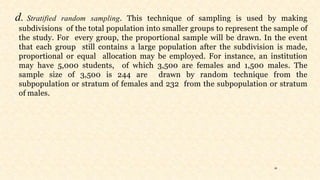 26
d. Stratified random sampling. This technique of sampling is used by making
subdivisions of the total population into smaller groups to represent the sample of
the study. For every group, the proportional sample will be drawn. In the event
that each group still contains a large population after the subdivision is made,
proportional or equal allocation may be employed. For instance, an institution
may have 5,000 students, of which 3,500 are females and 1,500 males. The
sample size of 3,500 is 244 are drawn by random technique from the
subpopulation or stratum of females and 232 from the subpopulation or stratum
of males.
 