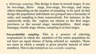 a. Multistage sampling. This design is done in several stages. It can
be two-stage, three- stage, four-stage, five-stage, and many
others depending on the number of sampling to be used. In this
design the population individuals are grouped into a hierarchy of
units, and sampling is done consecutively. For instance, in the
nationwide study, the regions are chosen as the first stage;
provinces as the second stage; municipalities, third stage;
barangay, fourth stage. Hence, sampling is in four stages.
Non-probability sampling. This is a process of selecting
respondents in which the members of the entire population do
not have an equal chance of being selected as samples. These
are cases in which a sample is given priority instead of other
members. This is also termed as non-scientific sampling.
 