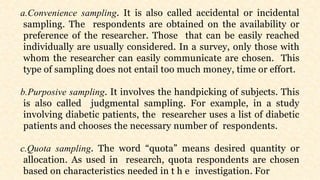 a.Convenience sampling. It is also called accidental or incidental
sampling. The respondents are obtained on the availability or
preference of the researcher. Those that can be easily reached
individually are usually considered. In a survey, only those with
whom the researcher can easily communicate are chosen. This
type of sampling does not entail too much money, time or effort.
b.Purposive sampling. It involves the handpicking of subjects. This
is also called judgmental sampling. For example, in a study
involving diabetic patients, the researcher uses a list of diabetic
patients and chooses the necessary number of respondents.
c.Quota sampling. The word “quota” means desired quantity or
allocation. As used in research, quota respondents are chosen
based on characteristics needed in t h e investigation. For
 
